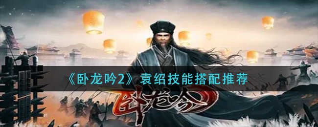 卧龙吟2袁绍技能怎么搭配(袁绍技能搭配推荐)
