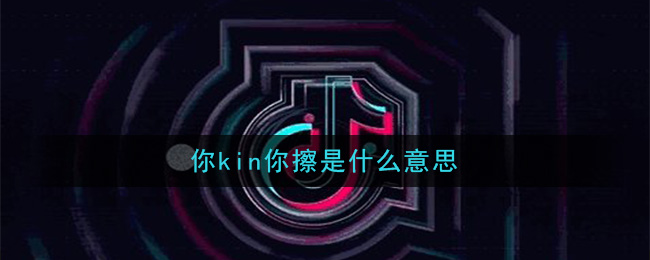 抖音你kin你擦是什么意思(你kin你擦意思及出处介绍)
