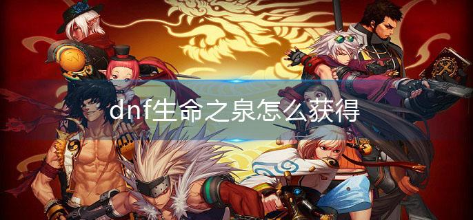 dnf生命之泉怎么获得(生命之泉获取攻略)