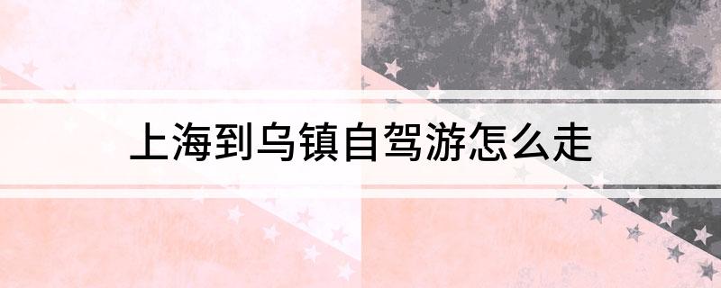 上海到乌镇自驾游怎么走?