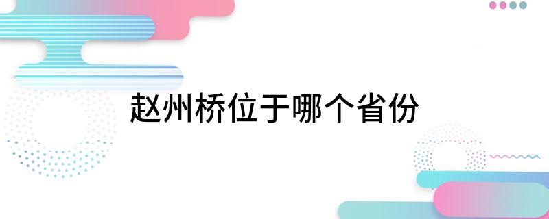 赵州桥位于哪个省份(大家一起来学习吧)