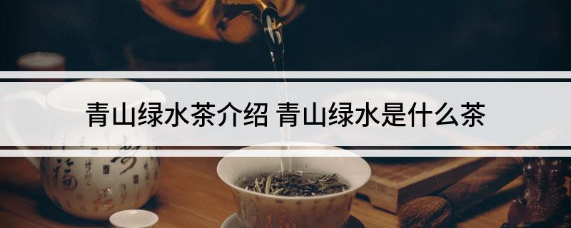 青山绿水茶介绍(青山绿水是什么茶)?