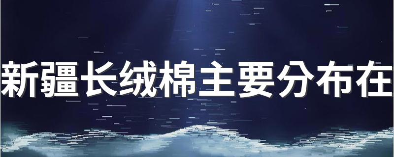 新疆长绒棉产地的特点_新疆长绒棉主要分布在