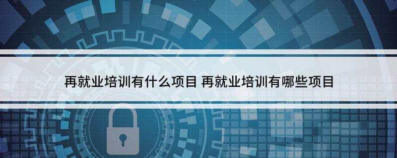 再就业培训有什么项目(再就业培训有哪些项目)?