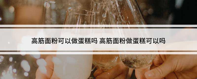 高筋面粉可以做蛋糕吗?(高筋面粉做蛋糕可以吗?)