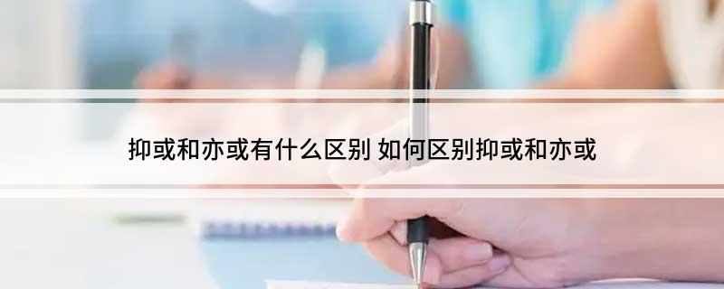 抑或和亦或有什么区别(怎么区别抑或和亦或)?