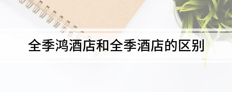 全季鸿酒店和全季酒店区别(全季鸿酒店和全季酒店的区别)