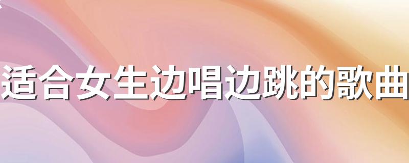 哪些歌可以边唱边跳?适合女生边唱边跳的歌曲?