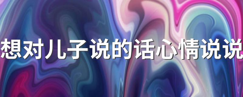 想儿子的心情说说_想对儿子说的话心情说说