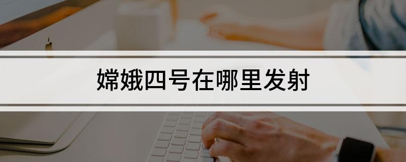 嫦娥四号在哪里发射