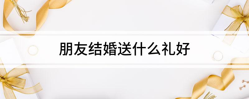 朋友结婚送什么礼好?