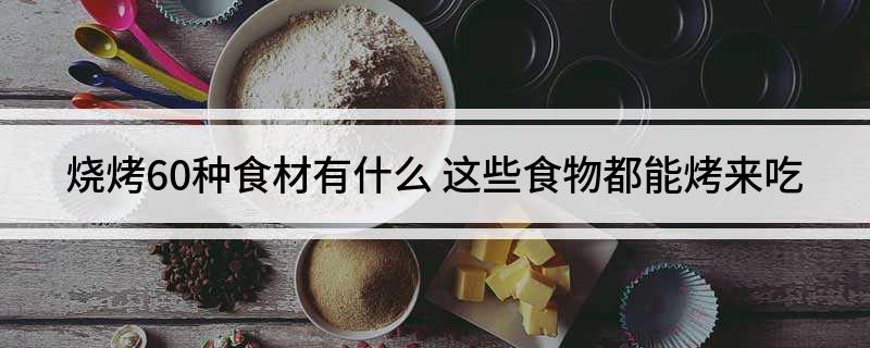 烧烤60种食材有什么(这些食物都能烤来吃)?