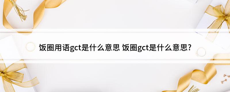 饭圈用语gct是什么意思(饭圈gct是什么意思?)?