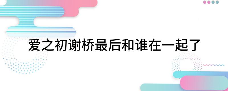 爱之初谢桥最后和谁在一起了