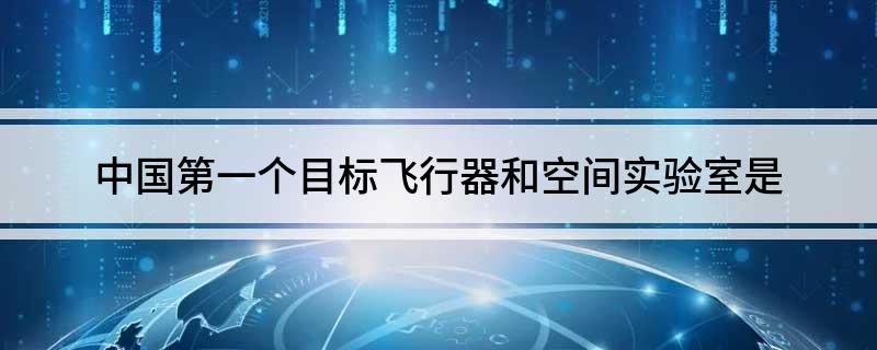 中国第一个目标飞行器和空间实验室是(中国第一个目标飞行器和空间实验室叫