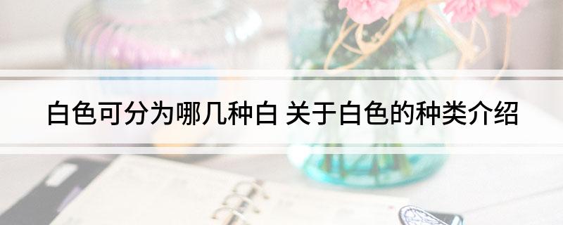 白色可分为哪几种白(关于白色的种类介绍)