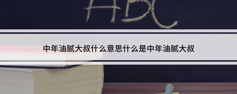 中年油腻大叔什么意思?