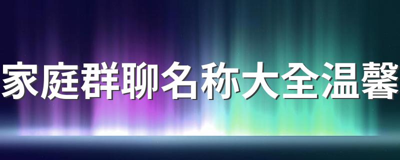 家庭群可以这样取名_家庭群聊名称大全温馨