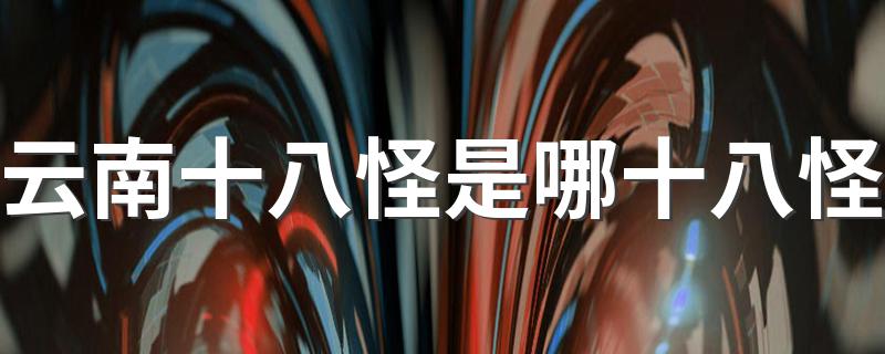 云南十八怪简述_云南十八怪是哪十八怪